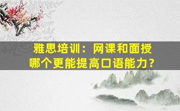 雅思培训：网课和面授 哪个更能提高口语能力？